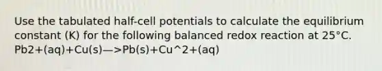 Use the tabulated half-cell potentials to calculate the equilibrium constant (K) for the following balanced redox reaction at 25°C. Pb2+(aq)+Cu(s)—>Pb(s)+Cu^2+(aq)