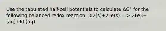 Use the tabulated half-cell potentials to calculate ΔG° for the following balanced redox reaction. 3I2(s)+2Fe(s) ---> 2Fe3+(aq)+6I-(aq)