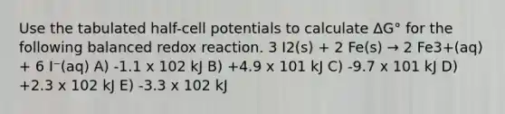 Use the tabulated half-cell potentials to calculate ΔG° for the following balanced redox reaction. 3 I2(s) + 2 Fe(s) → 2 Fe3+(aq) + 6 I⁻(aq) A) -1.1 x 102 kJ B) +4.9 x 101 kJ C) -9.7 x 101 kJ D) +2.3 x 102 kJ E) -3.3 x 102 kJ