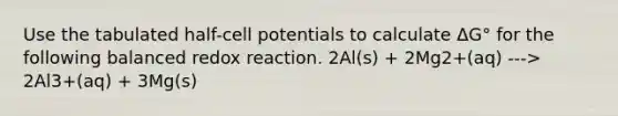 Use the tabulated half-cell potentials to calculate ΔG° for the following balanced redox reaction. 2Al(s) + 2Mg2+(aq) ---> 2Al3+(aq) + 3Mg(s)