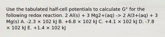 Use the tabulated half-cell potentials to calculate G° for the following redox reaction. 2 Al(s) + 3 Mg2+(aq) -> 2 Al3+(aq) + 3 Mg(s) A. -2.3 × 102 kJ B. +6.8 × 102 kJ C. +4.1 × 102 kJ D. -7.8 × 102 kJ E. +1.4 × 102 kJ