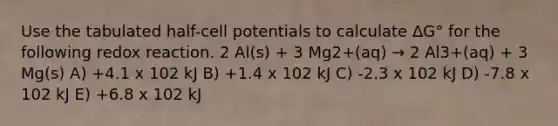 Use the tabulated half-cell potentials to calculate ΔG° for the following redox reaction. 2 Al(s) + 3 Mg2+(aq) → 2 Al3+(aq) + 3 Mg(s) A) +4.1 x 102 kJ B) +1.4 x 102 kJ C) -2.3 x 102 kJ D) -7.8 x 102 kJ E) +6.8 x 102 kJ