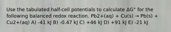 Use the tabulated half-cell potentials to calculate ΔG° for the following balanced redox reaction. Pb2+(aq) + Cu(s) → Pb(s) + Cu2+(aq) A) -41 kJ B) -0.47 kJ C) +46 kJ D) +91 kJ E) -21 kJ