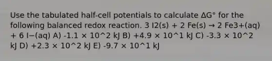 Use the tabulated half-cell potentials to calculate ∆G° for the following balanced redox reaction. 3 I2(s) + 2 Fe(s) → 2 Fe3+(aq) + 6 I−(aq) A) -1.1 × 10^2 kJ B) +4.9 × 10^1 kJ C) -3.3 × 10^2 kJ D) +2.3 × 10^2 kJ E) -9.7 × 10^1 kJ