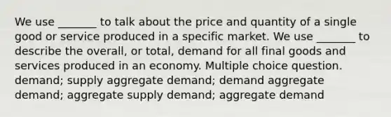 We use _______ to talk about the price and quantity of a single good or service produced in a specific market. We use _______ to describe the overall, or total, demand for all final goods and services produced in an economy. Multiple choice question. demand; supply aggregate demand; demand aggregate demand; aggregate supply demand; aggregate demand