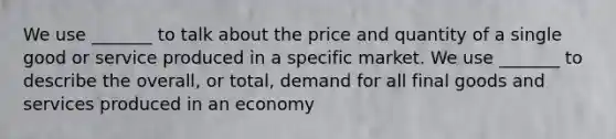 We use _______ to talk about the price and quantity of a single good or service produced in a specific market. We use _______ to describe the overall, or total, demand for all final goods and services produced in an economy