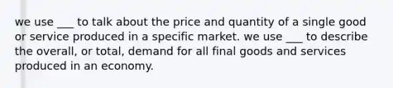 we use ___ to talk about the price and quantity of a single good or service produced in a specific market. we use ___ to describe the overall, or total, demand for all final goods and services produced in an economy.