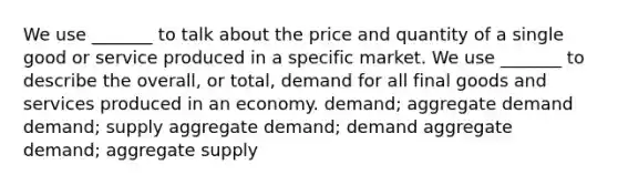 We use _______ to talk about the price and quantity of a single good or service produced in a specific market. We use _______ to describe the overall, or total, demand for all final goods and services produced in an economy. demand; aggregate demand demand; supply aggregate demand; demand aggregate demand; aggregate supply