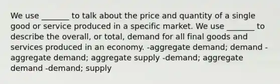 We use _______ to talk about the price and quantity of a single good or service produced in a specific market. We use _______ to describe the overall, or total, demand for all final goods and services produced in an economy. -aggregate demand; demand -aggregate demand; aggregate supply -demand; aggregate demand -demand; supply