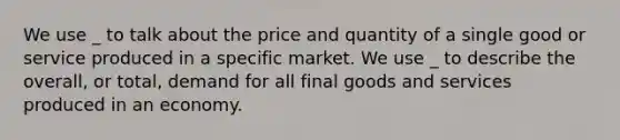 We use _ to talk about the price and quantity of a single good or service produced in a specific market. We use _ to describe the overall, or total, demand for all final goods and services produced in an economy.