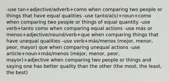 -use tan+adjective/adverb+como when comparing two people or things that have equal qualities -use tanto/a(s)+noun+como when comparing two people or things of equal quantity -use verb+tanto como when comparing equal actions -use más or menos+adjective/nound/verb+que when comparing things that have unequal qualities -use verb+más/menos (mejor, menor, peor, mayor) que when comparing unequal actions -use article+noun+más/menos (mejor, menor, peor, mayor)+adjective when comparing two people or things and saying one has better quality than the other (the most, the least, the best)