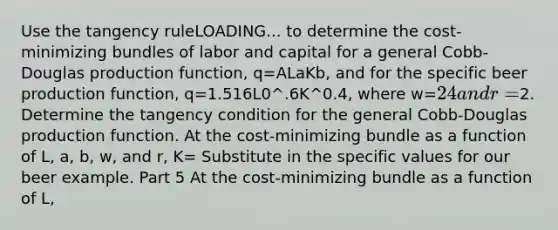 Use the tangency ruleLOADING... to determine the​ cost-minimizing bundles of labor and capital for a general​ Cobb-Douglas production​ function, q=ALaKb​, and for the specific beer production​ function, q=1.516L0^.6K^0.4​, where w=​24 and r=​2. Determine the tangency condition for the general​ Cobb-Douglas production function. At the​ cost-minimizing bundle as a function of​ L, a,​ b, w, and​ r, K= Substitute in the specific values for our beer example. Part 5 At the​ cost-minimizing bundle as a function of​ L,