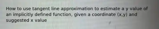 How to use tangent line approximation to estimate a y value of an implicitly defined function, given a coordinate (x,y) and suggested x value