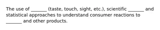 The use of _______ (taste, touch, sight, etc.), scientific _______ and statistical approaches to understand consumer reactions to _______ and other products.