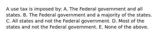 A use tax is imposed by: A. The Federal government and all states. B. The Federal government and a majority of the states. C. All states and not the Federal government. D. Most of the states and not the Federal government. E. None of the above.