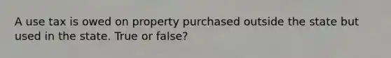 A use tax is owed on property purchased outside the state but used in the state. True or false?