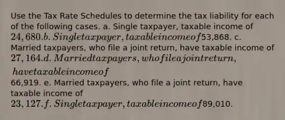 Use the Tax Rate Schedules to determine the tax liability for each of the following cases. a. Single taxpayer, taxable income of 24,680. b. Single taxpayer, taxable income of53,868. c. Married taxpayers, who file a joint return, have taxable income of 27,164. d. Married taxpayers, who file a joint return, have taxable income of66,919. e. Married taxpayers, who file a joint return, have taxable income of 23,127. f. Single taxpayer, taxable income of89,010.