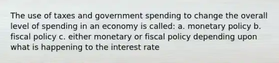 The use of taxes and government spending to change the overall level of spending in an economy is called: a. monetary policy b. fiscal policy c. either monetary or fiscal policy depending upon what is happening to the interest rate