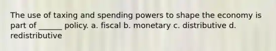 The use of taxing and spending powers to shape the economy is part of ______ policy. a. fiscal b. monetary c. distributive d. redistributive