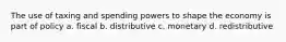 The use of taxing and spending powers to shape the economy is part of policy a. fiscal b. distributive c. monetary d. redistributive