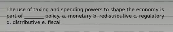 The use of taxing and spending powers to shape the economy is part of ________ policy. a. monetary b. redistributive c. regulatory d. distributive e. fiscal