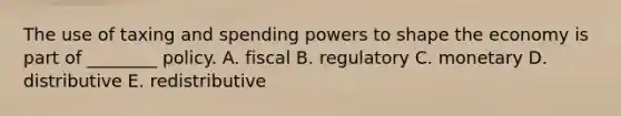 The use of taxing and spending powers to shape the economy is part of ________ policy. A. fiscal B. regulatory C. monetary D. distributive E. redistributive