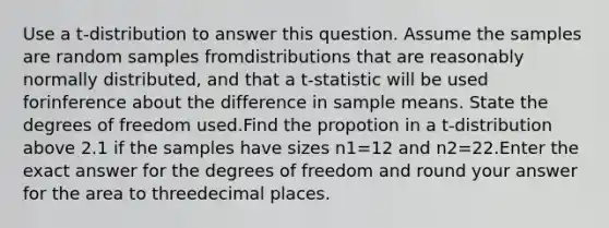 Use a t-distribution to answer this question. Assume the samples are random samples fromdistributions that are reasonably normally distributed, and that a t-statistic will be used forinference about the difference in sample means. State the degrees of freedom used.Find the propotion in a t-distribution above 2.1 if the samples have sizes n1=12 and n2=22.Enter the exact answer for the degrees of freedom and round your answer for the area to threedecimal places.