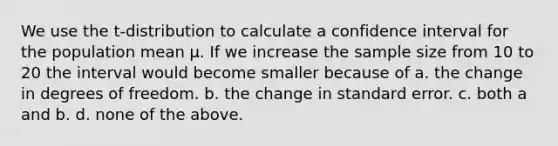 We use the t-distribution to calculate a confidence interval for the population mean µ. If we increase the sample size from 10 to 20 the interval would become smaller because of a. the change in degrees of freedom. b. the change in standard error. c. both a and b. d. none of the above.