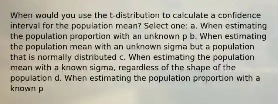 When would you use the t-distribution to calculate a confidence interval for the population mean? Select one: a. When estimating the population proportion with an unknown p b. When estimating the population mean with an unknown sigma but a population that is normally distributed c. When estimating the population mean with a known sigma, regardless of the shape of the population d. When estimating the population proportion with a known p