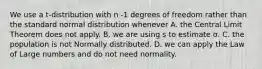 We use a t-distribution with n -1 degrees of freedom rather than the standard normal distribution whenever A. the Central Limit Theorem does not apply. B. we are using s to estimate σ. C. the population is not Normally distributed. D. we can apply the Law of Large numbers and do not need normality.