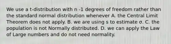 We use a t-distribution with n -1 degrees of freedom rather than the standard normal distribution whenever A. the <a href='https://www.questionai.com/knowledge/kUf7Qv1J9z-central-limit-theorem' class='anchor-knowledge'>central limit theorem</a> does not apply. B. we are using s to estimate σ. C. the population is not Normally distributed. D. we can apply the Law of Large numbers and do not need normality.