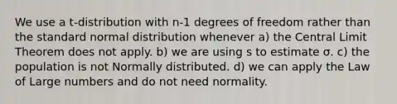 We use a t-distribution with n-1 degrees of freedom rather than the standard normal distribution whenever a) the <a href='https://www.questionai.com/knowledge/kUf7Qv1J9z-central-limit-theorem' class='anchor-knowledge'>central limit theorem</a> does not apply. b) we are using s to estimate σ. c) the population is not Normally distributed. d) we can apply the Law of Large numbers and do not need normality.