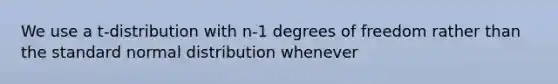 We use a t-distribution with n-1 degrees of freedom rather than the standard normal distribution whenever