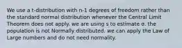 We use a t-distribution with n-1 degrees of freedom rather than the standard normal distribution whenever the Central Limit Theorem does not apply. we are using s to estimate σ. the population is not Normally distributed. we can apply the Law of Large numbers and do not need normality.