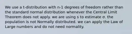 We use a t-distribution with n-1 degrees of freedom rather than the standard normal distribution whenever the Central Limit Theorem does not apply. we are using s to estimate σ. the population is not Normally distributed. we can apply the Law of Large numbers and do not need normality.