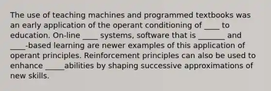 The use of teaching machines and programmed textbooks was an early application of the operant conditioning of ____ to education. On-line ____ systems, software that is _______ and ____-based learning are newer examples of this application of operant principles. Reinforcement principles can also be used to enhance _____abilities by shaping successive approximations of new skills.