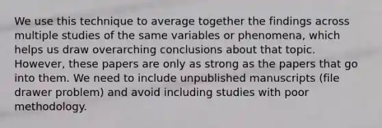 We use this technique to average together the findings across multiple studies of the same variables or phenomena, which helps us draw overarching conclusions about that topic. However, these papers are only as strong as the papers that go into them. We need to include unpublished manuscripts (file drawer problem) and avoid including studies with poor methodology.