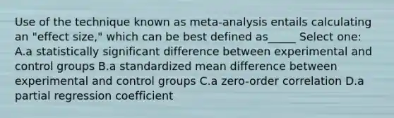 Use of the technique known as meta-analysis entails calculating an "effect size," which can be best defined as_____ Select one: A.a statistically significant difference between experimental and control groups B.a standardized mean difference between experimental and control groups C.a zero-order correlation D.a partial regression coefficient