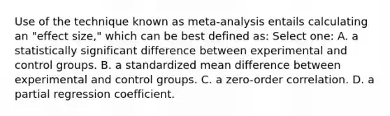 Use of the technique known as meta-analysis entails calculating an "effect size," which can be best defined as: Select one: A. a statistically significant difference between experimental and control groups. B. a standardized mean difference between experimental and control groups. C. a zero-order correlation. D. a partial regression coefficient.