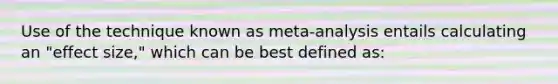 Use of the technique known as meta-analysis entails calculating an "effect size," which can be best defined as: