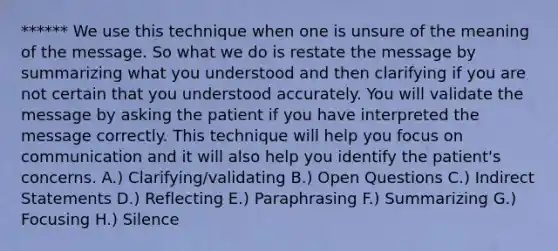 ****** We use this technique when one is unsure of the meaning of the message. So what we do is restate the message by summarizing what you understood and then clarifying if you are not certain that you understood accurately. You will validate the message by asking the patient if you have interpreted the message correctly. This technique will help you focus on communication and it will also help you identify the patient's concerns. A.) Clarifying/validating B.) Open Questions C.) Indirect Statements D.) Reflecting E.) Paraphrasing F.) Summarizing G.) Focusing H.) Silence