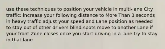 use these techniques to position your vehicle in multi-lane City traffic: increase your following distance to More Than 3 seconds in heavy traffic adjust your speed and Lane position as needed to stay out of other drivers blind-spots move to another Lane if your front Zone closes once you start driving in a lane try to stay in that lane