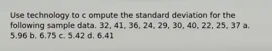 Use technology to c ompute the standard deviation for the following sample data. 32, 41, 36, 24, 29, 30, 40, 22, 25, 37 a. 5.96 b. 6.75 c. 5.42 d. 6.41