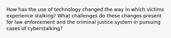 How has the use of technology changed the way in which victims experience stalking? What challenges do these changes present for law enforcement and <a href='https://www.questionai.com/knowledge/kuANd41CrG-the-criminal-justice-system' class='anchor-knowledge'>the criminal justice system</a> in pursuing cases of cyberstalking?