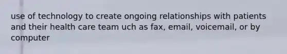 use of technology to create ongoing relationships with patients and their health care team uch as fax, email, voicemail, or by computer