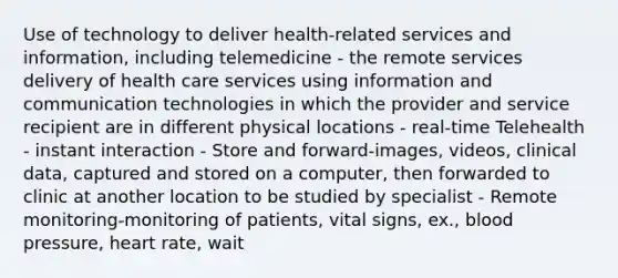 Use of technology to deliver health-related services and information, including telemedicine - the remote services delivery of health care services using information and communication technologies in which the provider and service recipient are in different physical locations - real-time Telehealth - instant interaction - Store and forward-images, videos, clinical data, captured and stored on a computer, then forwarded to clinic at another location to be studied by specialist - Remote monitoring-monitoring of patients, vital signs, ex., blood pressure, heart rate, wait