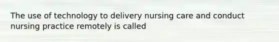 The use of technology to delivery nursing care and conduct nursing practice remotely is called