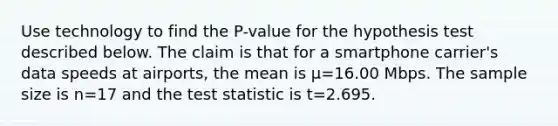 Use technology to find the​ P-value for the hypothesis test described below. The claim is that for a smartphone​ carrier's data speeds at​ airports, the mean is μ=16.00 Mbps. The sample size is n=17 and the test statistic is t=2.695.