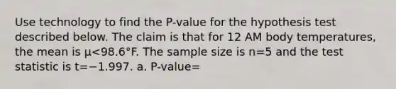 Use technology to find the​ P-value for the hypothesis test described below. The claim is that for 12 AM body​ temperatures, the mean is μ<98.6°F. The sample size is n=5 and the test statistic is t=−1.997. a. P-value=