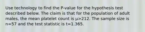 Use technology to find the​ P-value for the hypothesis test described below. The claim is that for the population of adult​ males, the mean platelet count is μ>212. The sample size is n=57 and the test statistic is t=1.365.